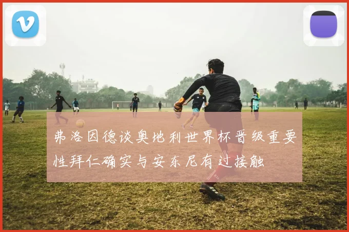 弗洛因德谈奥地利世界杯晋级重要性拜仁确实与安东尼有过接触