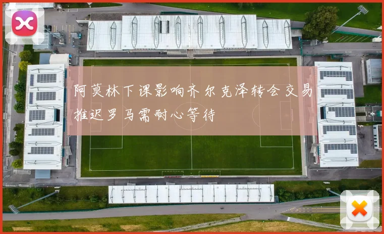 阿莫林下课影响齐尔克泽转会交易推迟罗马需耐心等待