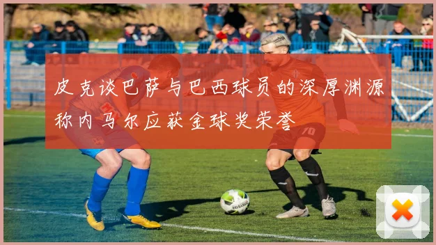 皮克谈巴萨与巴西球员的深厚渊源称内马尔应获金球奖荣誉