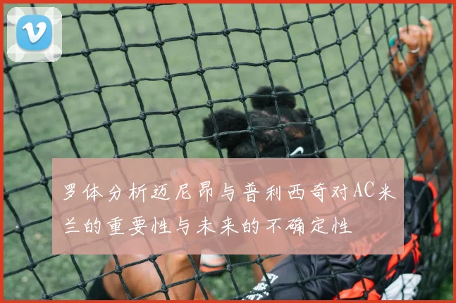 罗体分析迈尼昂与普利西奇对AC米兰的重要性与未来的不确定性