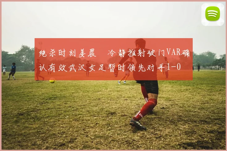 绝杀时刻姜晨璟冷静推射破门VAR确认有效武汉女足暂时领先对手1-0