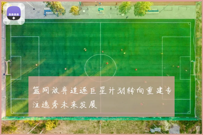 篮网放弃追逐巨星计划转向重建专注选秀未来发展