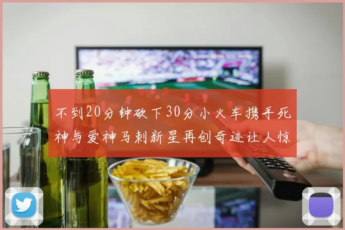 不到20分钟砍下30分小火车携手死神与爱神马刺新星再创奇迹让人惊讶