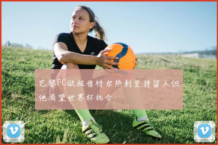 巴黎FC欲租借特尔热刺坚持留人但他渴望世界杯机会