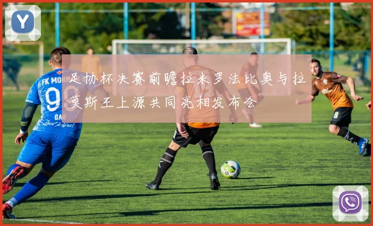 足协杯决赛前瞻拉米罗法比奥与拉莫斯王上源共同亮相发布会
