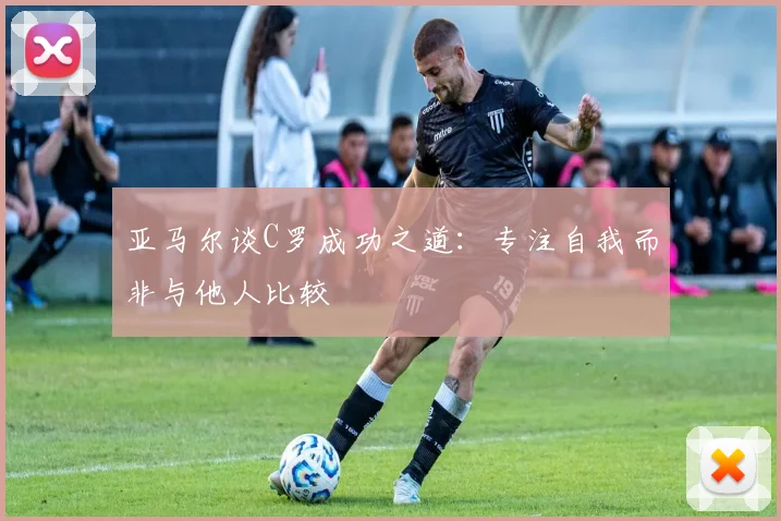亚马尔谈C罗成功之道：专注自我而非与他人比较