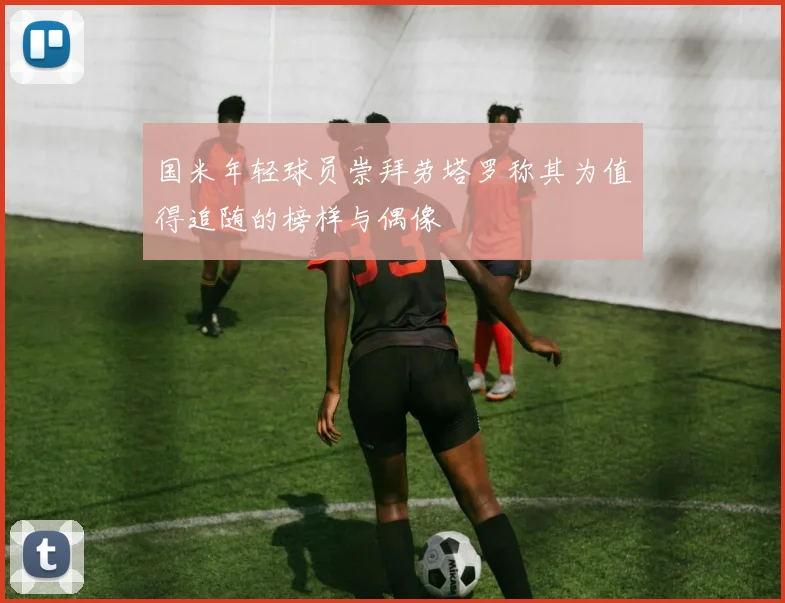 国米年轻球员崇拜劳塔罗称其为值得追随的榜样与偶像