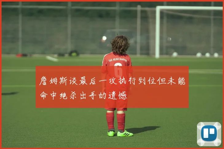 詹姆斯谈最后一攻执行到位但未能命中绝杀出手的遗憾