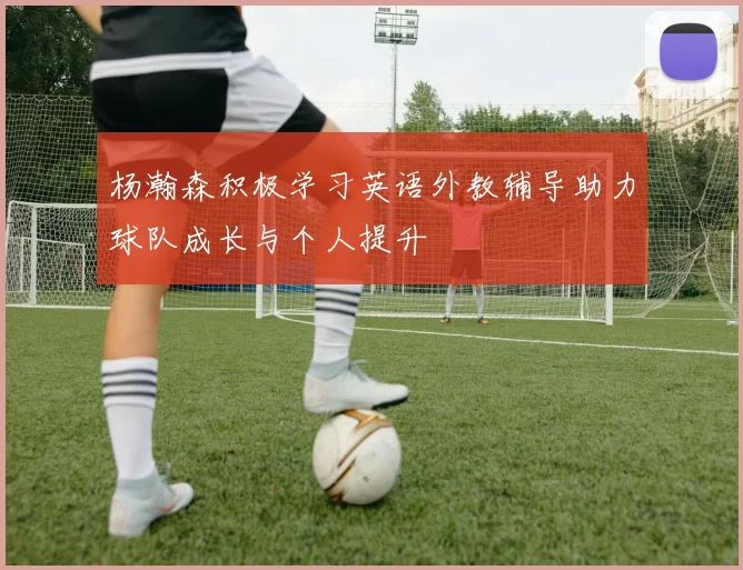 杨瀚森积极学习英语外教辅导助力球队成长与个人提升