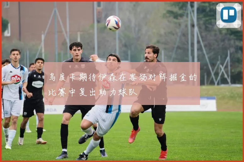 乌度卡期待伊森在客场对阵掘金的比赛中复出助力球队