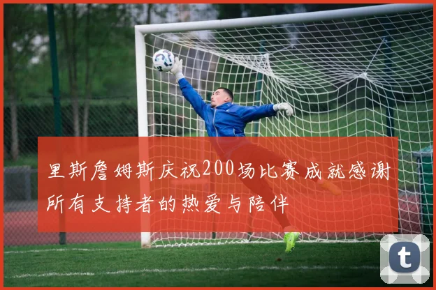 里斯詹姆斯庆祝200场比赛成就感谢所有支持者的热爱与陪伴