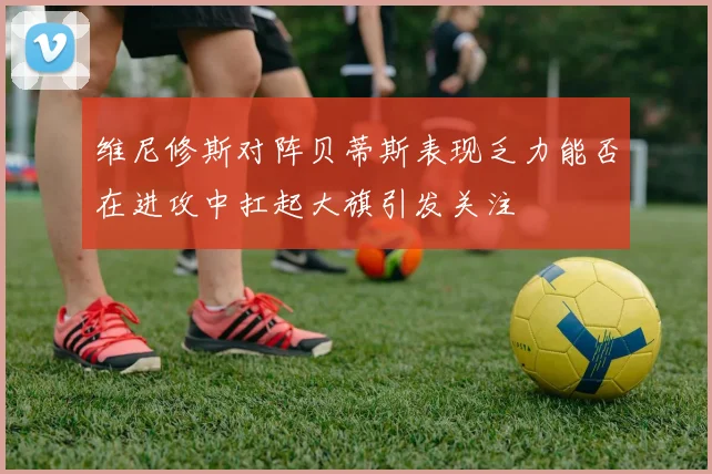 维尼修斯对阵贝蒂斯表现乏力能否在进攻中扛起大旗引发关注