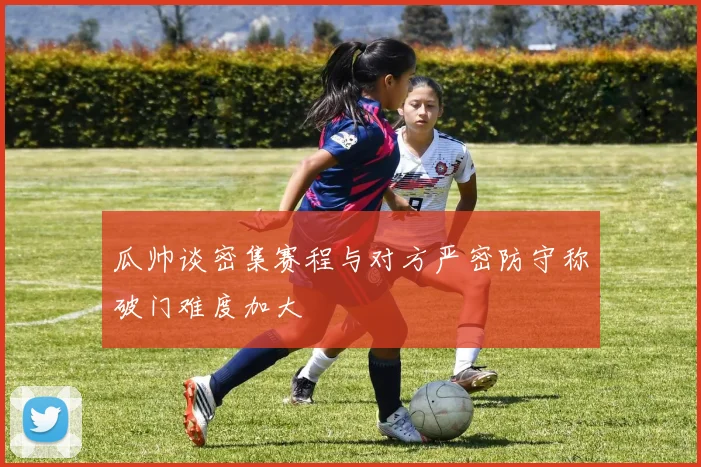 瓜帅谈密集赛程与对方严密防守称破门难度加大