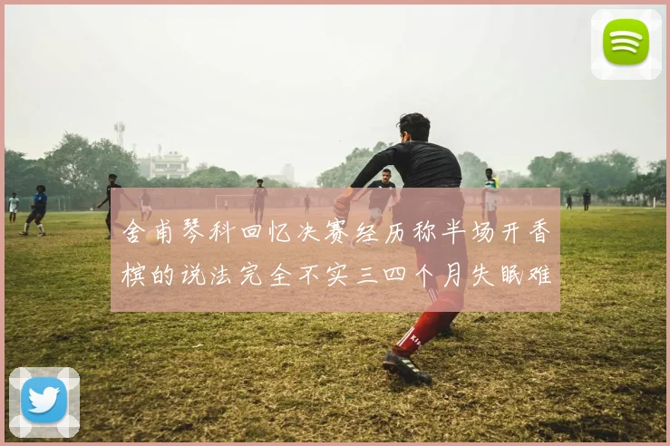 舍甫琴科回忆决赛经历称半场开香槟的说法完全不实三四个月失眠难以释怀