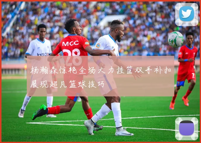 杨瀚森惊艳全场大力挂筐双手补扣展现超凡篮球技巧