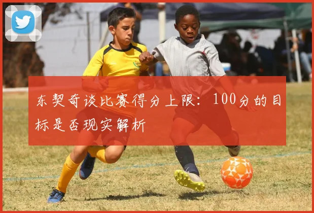 东契奇谈比赛得分上限：100分的目标是否现实解析