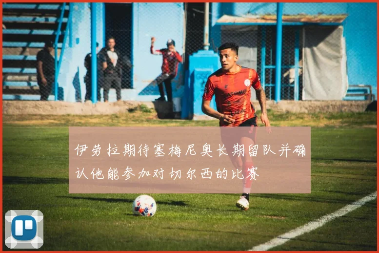 伊劳拉期待塞梅尼奥长期留队并确认他能参加对切尔西的比赛