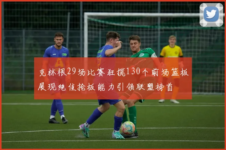 克林根29场比赛狂揽130个前场篮板展现绝佳抢板能力引领联盟榜首