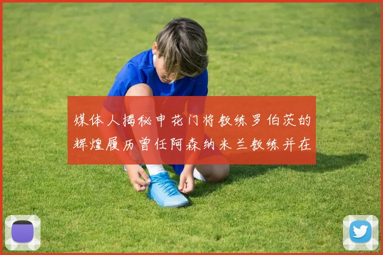 媒体人揭秘申花门将教练罗伯茨的辉煌履历曾任阿森纳米兰教练并在华夏执教