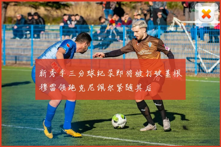 新秀季三分球纪录即将被打破基根穆雷领跑克尼佩尔紧随其后