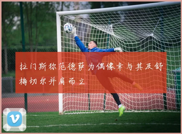 拉门斯称范德萨为偶像幸与其及舒梅切尔并肩而立